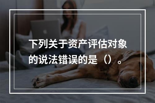 下列关于资产评估对象的说法错误的是（）。