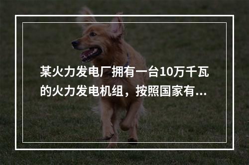 某火力发电厂拥有一台10万千瓦的火力发电机组，按照国家有关产