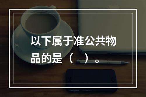 以下属于准公共物品的是（　）。