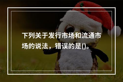 下列关于发行市场和流通市场的说法，错误的是()。