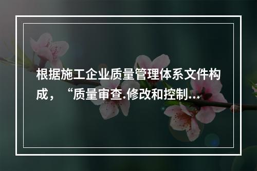 根据施工企业质量管理体系文件构成，“质量审查.修改和控制管理