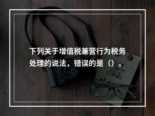 下列关于增值税兼营行为税务处理的说法，错误的是（）。