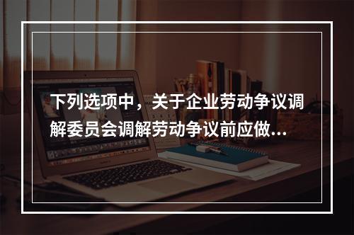 下列选项中，关于企业劳动争议调解委员会调解劳动争议前应做的准