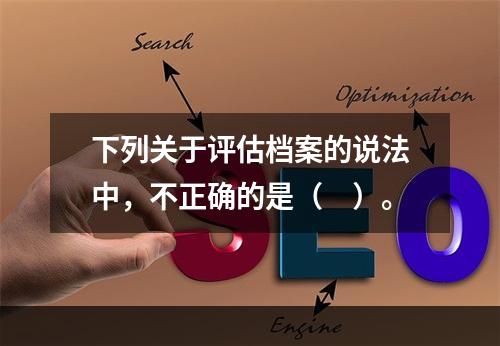 下列关于评估档案的说法中，不正确的是（　）。