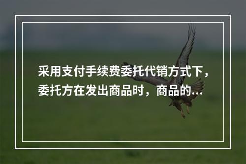 采用支付手续费委托代销方式下，委托方在发出商品时，商品的控制