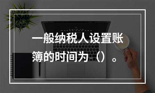 一般纳税人设置账簿的时间为（）。