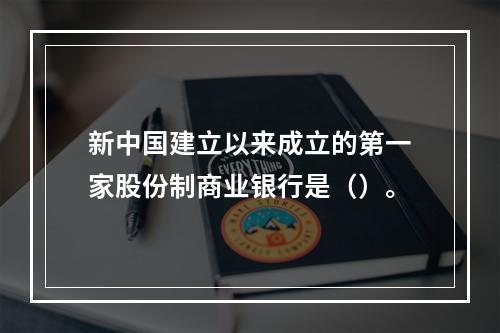 新中国建立以来成立的第一家股份制商业银行是（）。