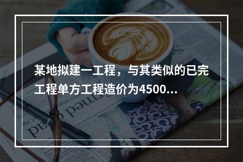 某地拟建一工程，与其类似的已完工程单方工程造价为4500元/