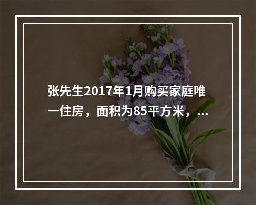 张先生2017年1月购买家庭唯一住房，面积为85平方米，该套