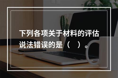 下列各项关于材料的评估说法错误的是（　）。