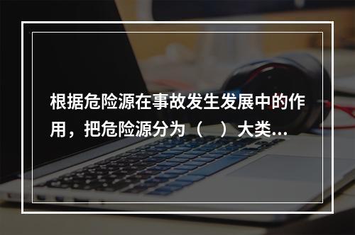 根据危险源在事故发生发展中的作用，把危险源分为（　）大类。