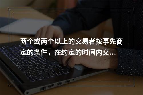 两个或两个以上的交易者按事先商定的条件，在约定的时间内交换一