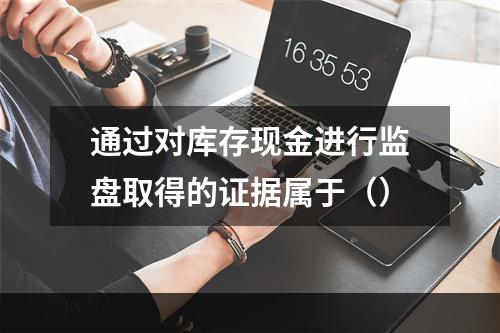 通过对库存现金进行监盘取得的证据属于（）