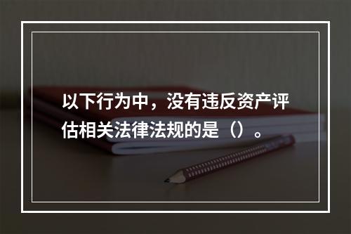 以下行为中，没有违反资产评估相关法律法规的是（）。