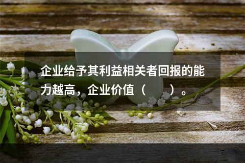 企业给予其利益相关者回报的能力越高，企业价值（　　）。