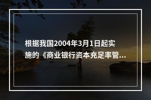 根据我国2004年3月1日起实施的《商业银行资本充足率管理办