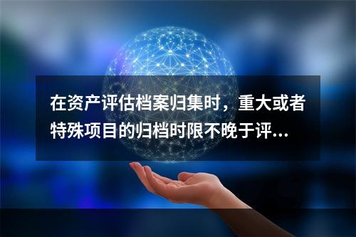 在资产评估档案归集时，重大或者特殊项目的归档时限不晚于评估结