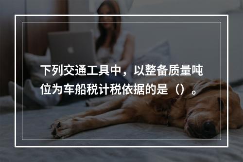 下列交通工具中，以整备质量吨位为车船税计税依据的是（）。