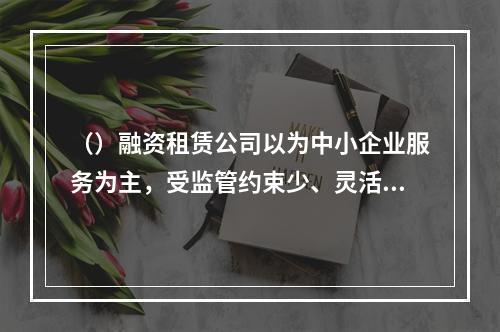 （）融资租赁公司以为中小企业服务为主，受监管约束少、灵活性高