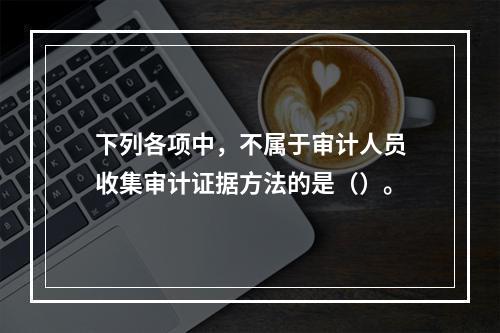 下列各项中，不属于审计人员收集审计证据方法的是（）。