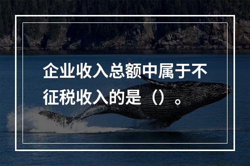 企业收入总额中属于不征税收入的是（）。