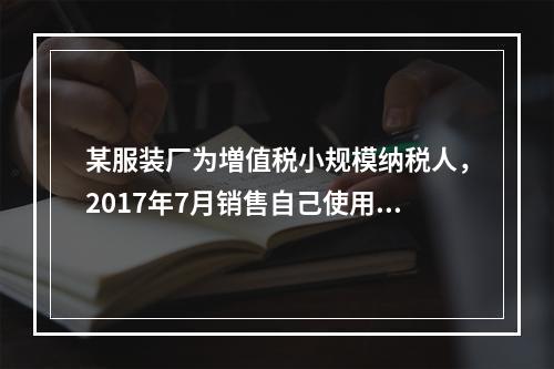 某服装厂为増值税小规模纳税人，2017年7月销售自己使用过的