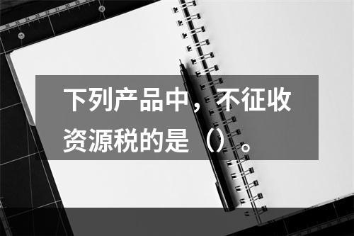 下列产品中，不征收资源税的是（）。