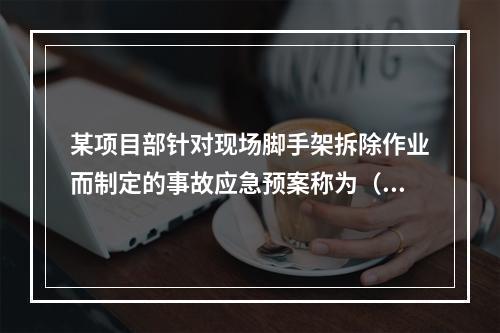 某项目部针对现场脚手架拆除作业而制定的事故应急预案称为（　）