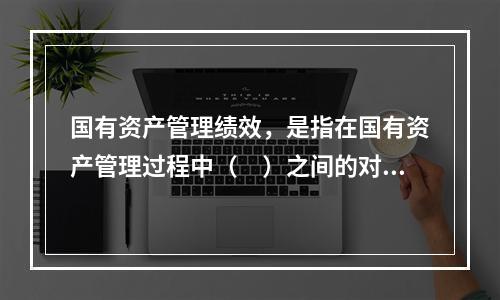 国有资产管理绩效，是指在国有资产管理过程中（　）之间的对比关