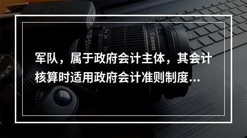 军队，属于政府会计主体，其会计核算时适用政府会计准则制度。（