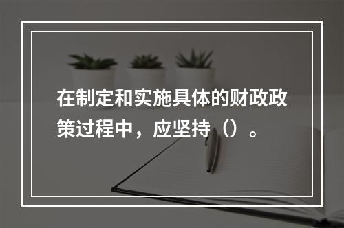 在制定和实施具体的财政政策过程中，应坚持（）。