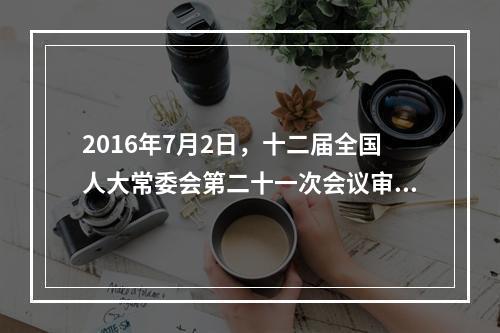 2016年7月2日，十二届全国人大常委会第二十一次会议审议通