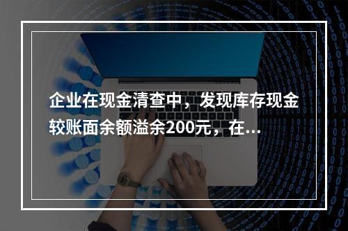 企业在现金清查中，发现库存现金较账面余额溢余200元，在未经