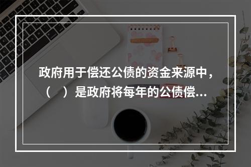 政府用于偿还公债的资金来源中，（　）是政府将每年的公债偿还数