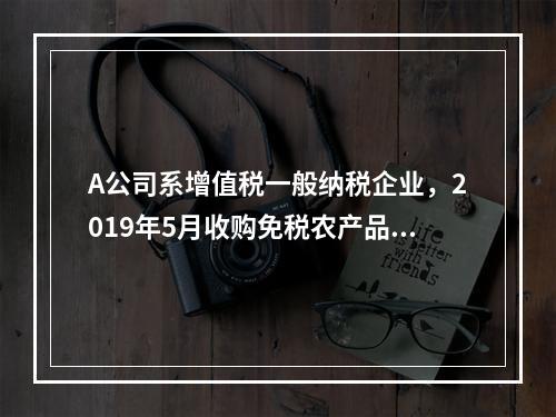 A公司系增值税一般纳税企业，2019年5月收购免税农产品一批