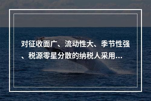 对征收面广、流动性大、季节性强、税源零星分散的纳税人采用的征