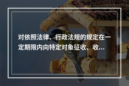 对依照法律、行政法规的规定在一定期限内向特定对象征收、收取或