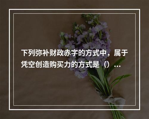 下列弥补财政赤字的方式中，属于凭空创造购买力的方式是（）。