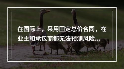 在国际上，采用固定总价合同，在业主和承包商都无法预测风险的条