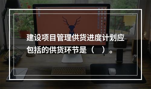 建设项目管理供货进度计划应包括的供货环节是（　）。