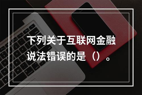 下列关于互联网金融说法错误的是（）。