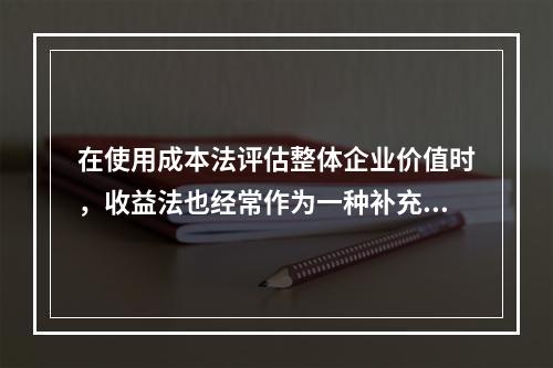 在使用成本法评估整体企业价值时，收益法也经常作为一种补充方法