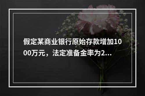 假定某商业银行原始存款增加1000万元，法定准备金率为20％