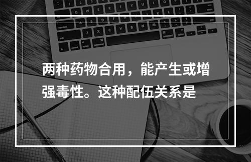 两种药物合用，能产生或增强毒性。这种配伍关系是