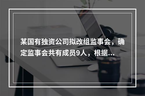 某国有独资公司拟改组监事会，确定监事会共有成员9人，根据我国