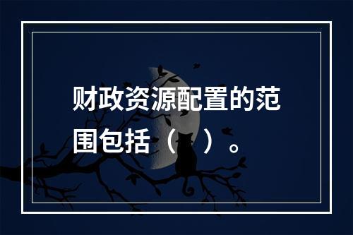 财政资源配置的范围包括（　）。