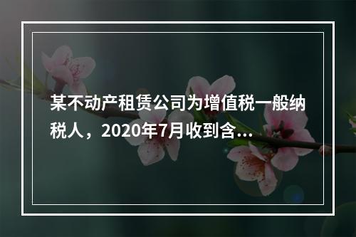 某不动产租赁公司为增值税一般纳税人，2020年7月收到含税租