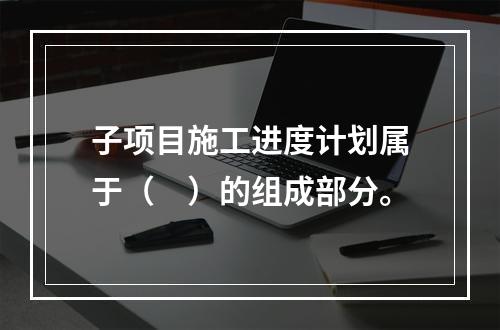 子项目施工进度计划属于（　）的组成部分。