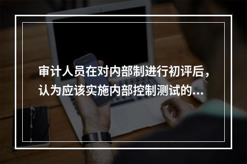 审计人员在对内部制进行初评后，认为应该实施内部控制测试的情况