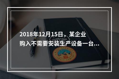 2018年12月15日，某企业购入不需要安装生产设备一台，原